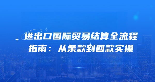 进出口国际贸易结算全流程指南：从条款到回款实操