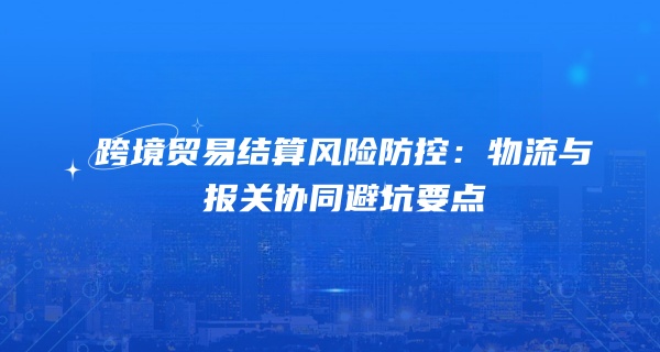跨境贸易结算风险防控：物流与报关协同避坑要点