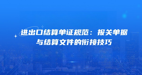 进出口结算单证规范：报关单据与结算文件的衔接技巧
