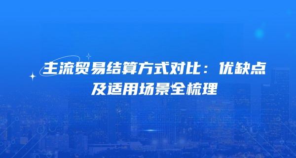 主流贸易结算方式对比：优缺点及适用场景全梳理