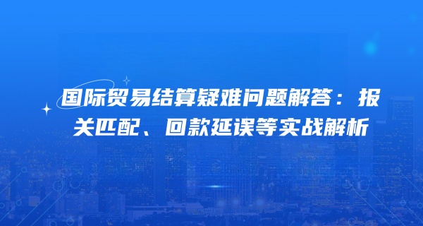 国际贸易结算疑难问题解答：报关匹配、回款延误等实战解析