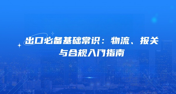 出口必备基础常识：物流、报关与合规入门指南