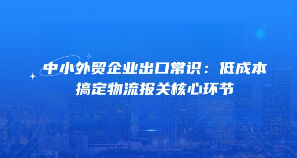 中小外贸企业出口常识：低成本搞定物流报关核心环节