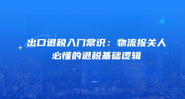 出口退税入门常识：物流报关人必懂的退税基础逻辑