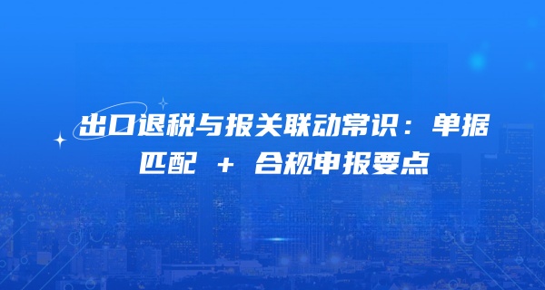 出口退税与报关联动常识：单据匹配 + 合规申报要点