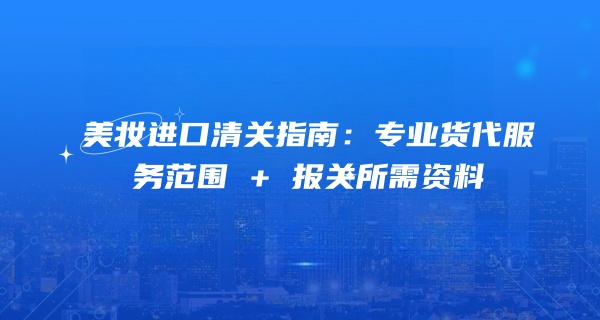 美妆进口清关指南：专业货代服务范围 + 报关所需资料 
