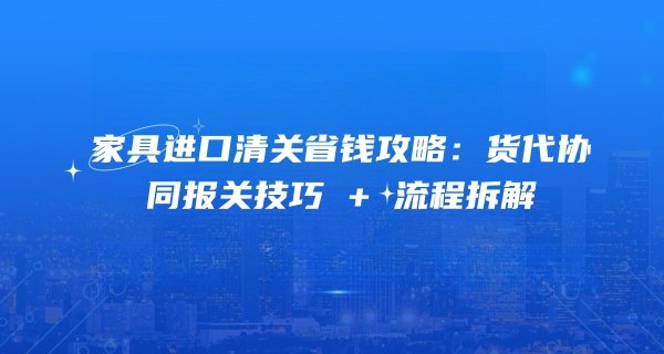 家具进口清关省钱攻略：货代协同报关技巧 + 流程拆解