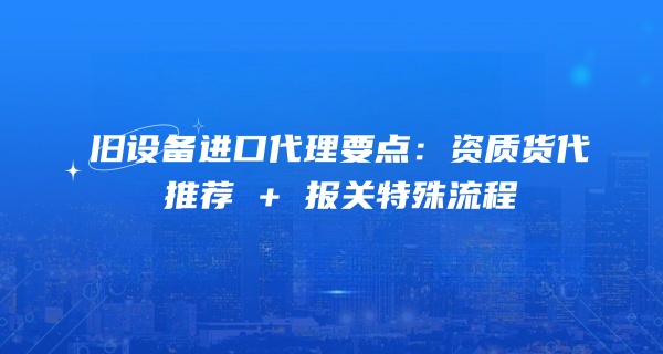 旧设备进口代理要点：资质货代推荐 + 报关特殊流程