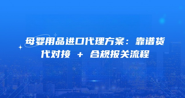 母婴用品进口代理方案：靠谱货代对接 + 合规报关流程