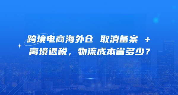 跨境电商海外仓新政红利释放：取消备案 + 离境退税，物流成本省多少？