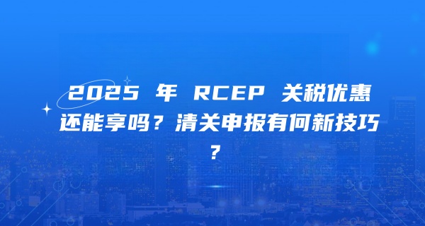 贸易保护主义抬头，2025 年 RCEP 关税优惠还能享吗？清关申报有何新技巧？